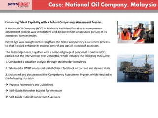 Case: National Oil Company, Malaysia
Enhancing Talent Capability with a Robust Competency Assessment Process
A National Oil Company (NOC) in Malaysia had identified that its competency
assessment process was inconsistent and did not reflect an accurate picture of its
assessees’ competencies.
PetroEdge was brought in to strengthen the NOC’s competency assessment process
so that it could enhance its process control and upskill its pool of assessors.
The PetroEdge team, together with a selected group of personnel from the NOC,
carried out the intervention over 2 months, which included the following measures:
1. Conducted a situation analysis through stakeholder interviews
2. Tabulated a SWOT analysis of stakeholders’ feedback on current and desired state
3. Enhanced and documented the Competency Assessment Process which resulted in
the following materials:
 Process Framework and Guidelines
 Self-Guide Refresher booklet for Assessors
 Self-Guide Tutorial booklet for Assessees
 