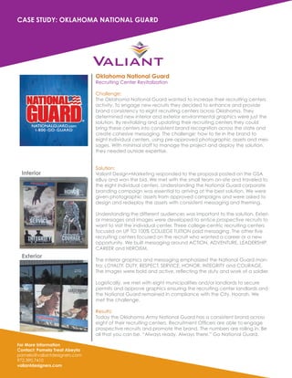 For More Information
Contact: Pamela Treat Abeyta
pamela@valiantdesigners.com
972.390.7410
valiantdesigners.com
CASE STUDY: OKLAHOMA NATIONAL GUARD
Oklahoma National Guard
Recruiting Center Revitalization
Challenge:
The Oklahoma National Guard wanted to increase their recruiting centers
activity. To engage new recruits they decided to enhance and provide
brand consistency to eight recruiting centers across Oklahoma. They
determined new interior and exterior environmental graphics were just the
solution. By revitalizing and updating their recruiting centers they could
bring these centers into consistent brand recognition across the state and
create cohesive messaging. The challenge: how to tie in the brand to
eight individual centers, using pre-approved photographic assets and mes-
sages. With minimal staff to manage the project and deploy the solution,
they needed outside expertise.
Solution:
Valiant Design+Marketing responded to the proposal posted on the GSA
eBuy and won the bid. We met with the small team on-site and traveled to
the eight individual centers. Understanding the National Guard corporate
branding campaign was essential to arriving at the best solution. We were
given photographic assets from approved campaigns and were asked to
design and redeploy the assets with consistent messaging and theming.
Understanding the different audiences was important to the solution. Exteri-
or messages and images were developed to entice prospective recruits to
want to visit the individual center. Three college-centric recruiting centers
focused on UP TO 100% COLLEGE TUITION paid messaging. The other five
recruiting centers focused on the recruit who wanted a career or a new
opportunity. We built messaging around ACTION, ADVENTURE, LEADERSHIP,
CAREER and HEROISM.
The interior graphics and messaging emphasized the National Guard man-
tra: LOYALTY, DUTY, RESPECT, SERVICE, HONOR, INTEGRITY and COURAGE,
The images were bold and active, reflecting the duty and work of a soldier.
Logistically, we met with eight municipalities and/or landlords to secure
permits and approve graphics ensuring the recruiting center landlords and
the National Guard remained in compliance with the City. Hoorah. We
met the challenge.
Results:
Today the Oklahoma Army National Guard has a consistent brand across
eight of their recruiting centers. Recruitment Officers are able to engage
prospective recruits and promote the brand. The numbers are rolling in. Be
all that you can be. “Always ready. Always there.” Go National Guard.
Interior
Exterior
 