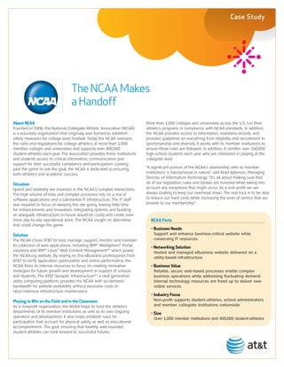 Case Study




                                  The NCAA Makes
                                  a Handoff
About NCAA                                                                More than 1,000 colleges and universities across the U.S. run their
Founded in 1906, the National Collegiate Athletic Association (NCAA)      athletics programs in compliance with NCAA standards. In addition,
is a voluntary organization that originally was formed to establish       the NCAA provides access to information, maintains records, and
safety measures for college-level football. Today the NCAA oversees       provides guidelines on everything from eligibility and recruitment to
the rules and regulations for college athletics at more than 1,000        sportsmanship and diversity. It works with its member institutions to
member colleges and universities and supports over 400,000                ensure these rules are followed. In addition, it certifies over 160,000
student-athletes each year. The Association provides these institutions   high-school students each year who are interested in playing at the
and students access to critical information, communication and            collegiate level.
support for their successful compliance and participation. Looking
past the game to see the goal, the NCAA is dedicated to ensuring          “A significant portion of the NCAA’s relationship with its member
both athletics and academic success.                                      institutions is transactional in nature,” said Brad Alderson, Managing
                                                                          Director of Information Technology. “It’s all about making sure that
Situation                                                                 all of our legislation, rules and bylaws are honored while taking into
Speed and reliability are essential in the NCAA’s complex interactions.   account any exceptions that might occur. As a non-profit we are
The high volume of data and complex processes rely on a mix of            always looking to keep our overhead down. The real trick is to be able
software applications and a substantial IT infrastructure. The IT staff   to reduce our fixed costs while increasing the level of service that we
was required to focus on keeping the site going, leaving little time      provide to our membership.”
for enhancements and innovation. Integrating systems and building
an adequate infrastructure in-house would be costly and create even
more day-to-day operational work. The NCAA sought an alternative            NCAA Facts
that could change the game.
                                                                            • Business Needs
Solution                                                                    	 	 upport	and	enhance	business-critical	website	while	
                                                                              S
The NCAA chose AT&T to host, manage, support, monitor and maintain            conserving	IT	resources	
its collection of web applications, including IBM® WebSphere® Portal        • Networking Solution
solutions and IBM® Lotus® Web Content ManagementTM which power              	 	 osted	and	managed	eBusiness	website	delivered	on	a	
                                                                              H
the NCAA.org website. By relying on the eBusiness professionals from          utility-based	infrastructure	
AT&T to verify application optimization and online performance, the
NCAA frees its internal resources to focus on creating innovative           • Business Value
strategies for future growth and development in support of schools          	 	 eliable,	secure	web-based	processes	enable	complex	
                                                                              R
and students. The AT&T Synaptic InfrastructureSM, a next generation           business	operations	while	addressing	fluctuating	demand;	
utility computing platform, provides the NCAA with on-demand                  internal	technology	resources	are	freed	up	to	deliver	new	
bandwidth for website availability without excessive costs or                 online	services	
labor-intensive infrastructure maintenance.
                                                                            • Industry Focus
Playing to Win on the Field and in the Classroom                            	 	 on-profit	supports	student-athletes,	school	administrators	
                                                                              N
As a nonprofit organization, the NCAA helps to fund the athletics             and	member	collegiate	institutions	nationwide
departments of its member institutions as well as its own ongoing           • Size
operation and development. It also helps establish rules for                	 	 ver	1,000	member	institutions	and	400,000	student-athletes
                                                                              O
participation that account for physical safety as well as educational
accomplishment. The goal: ensuring that healthy, well-rounded
student-athletes can look forward to successful futures.
 