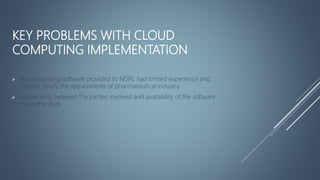 KEY PROBLEMS WITH CLOUD
COMPUTING IMPLEMENTATION
 The computing software provided to NDPL had limited experience and
couldn't satisfy the requirements of pharmaceutical industry.
 Connectivity between the parties involved and availability of the software
round the clock.
 