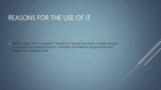 REASONS FOR THE USE OF IT
 NDPL wanted that to expand. Therefore IT would have been a better solution
as it would have helped them to centralize the different departments and
reduce the operation time.
 