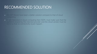 RECOMMENDED SOLUTION
 AN ERP Would have been a better solution compare to that of cloud
computing.
 If still interested in cloud computing then NDPL must make sure that the
platforms shared by the interned provider and the cloud vendor must be
same so that no connectivity issues happen.
 
