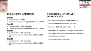 FLOW OF COMPETITON
Round 1
• Case study Name : Netflix
• Case submission closes on August 25, 2019 by 11.59 PM
Round 2
• Case Study Name : Video Case Study
• Case submission closes on August 29, 2019 by 11.59 PM
Round 3
• Case Study Name : HBR Case Study
• Case submission closes on September 2, 2019 by 11.59
PM
Round 4
• Case Study Name : HBR Case Study
• Case submission closes on September 5, 2019 by 11.59
PM
CASE STUDY – FORMAT /
INSTRUCTION
• Case Study to be submitted in a PPT format with
Maximum 5 slides excluding these two slides.
• Font Name- Calibri (Body) | Font Size >= 12
• Plagiarism (Cut, Copy, Paste), or using of content directly
from Google or any other unrealisable source will lead to
disqualification of the team
• Every round shall have elimination
 