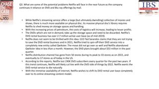 Q3. What are some of the potential problems Netflix will face in the near future as the company
continues it reliance on DVD and Blu-ray offerings by mail.
• While Netflix’s streaming service offers a large (but ultimately dwindling) collection of movies and
shows, there is much more available on physical disc. Its massive physical disc’s library requires
Netflix to shed money on storage spaces and handling.
• With the increasing prices of petroleum, the costs of logistics will increase, leading to lesser profits.
• The DVDs which are not in demand, take up the storage space and need to be discarded. Netflix’s
DVD rental business has over 2.7 million active user base (as of mid-2019).
• Netflix does not seem to be thrilled with this idea. CCO Ted Sarandos claims that they are not trying
to save the DVD rental business and in 2011, Netflix tried to spin-off their DVD service into a
completely new entity called Qwikster. The move did not go over so well and Netflix abandoned
Qwikster idea in less than a month. However, the DVD plans brought about $53 million in the past
quarter.
• Netflix distribution channel has gone from 50 stores during its peak to 33 stores as on 2015, and
eventually to 17 stores as of today in the US.
• According to the reports, Netflix lost 190K DVD subscribers every quarter for the past two years. If
this trend continues, Netflix will likely cut ties with the DVD side of things by 2022. Netflix wants the
DVD rental service to die naturally
• With the immense availability of internet, Netflix wishes to shift its DVD rental user base completely
over to its online streaming content model.
 