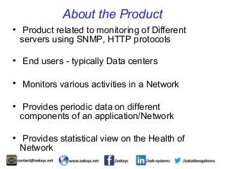 About the Product 
 Product related to monitoring of Different 
servers using SNMP, HTTP protocols 
 End users - typically Data centers 
 Monitors various activities in a Network 
 Provides periodic data on different 
components of an application/Network 
 Provides statistical view on the Health of 
Network 
 