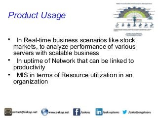 Product Usage 
 In Real-time business scenarios like stock 
markets, to analyze performance of various 
servers with scalable business 
 In uptime of Network that can be linked to 
productivity 
 MIS in terms of Resource utilization in an 
organization 
 
