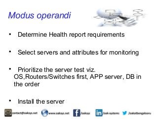 Modus operandi 
 Determine Health report requirements 
 Select servers and attributes for monitoring 
 Prioritize the server test viz. 
OS,Routers/Switches first, APP server, DB in 
the order 
 Install the server 
 