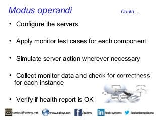 Modus operandi - Contd... 
 Configure the servers 
 Apply monitor test cases for each component 
 Simulate server action wherever necessary 
 Collect monitor data and check for correctness 
for each instance 
 Verify if health report is OK 
 