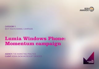 CATEGORY 1 
BEST MULTICHANNEL CAMPAIGN 
Lumia Windows Phone: Momentum campaign 
AGENCY: THE MARKETING PRACTICE 
CLIENT: NOKIA (NOW MICROSOFT DEVICES)  