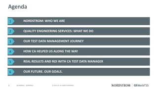 4 © 2015 CA. ALL RIGHTS RESERVED.@CAWORLD #CAWORLD
Agenda
NORDSTROM: WHO WE ARE
QUALITY ENGINEERING SERVICES: WHAT WE DO
OUR FUTURE. OUR GOALS.
OUR TEST DATA MANAGEMENT JOURNEY
HOW CA HELPED US ALONG THE WAY
REAL RESULTS AND ROI WITH CA TEST DATA MANAGER
1
2
3
4
5
6
 