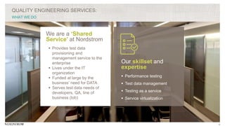 5
QUALITY ENGINEERING SERVICES:
WHAT WE DO
We are a ‘Shared
Service’ at Nordstrom
 Provides test data
provisioning and
management service to the
enterprise
 Lives under the IT
organization
 Funded at large by the
business’ need for DATA
 Serves test data needs of
developers, QA, line of
business (lob)
Our skillset and
expertise
 Performance testing
 Test data management
 Testing as a service
 Service virtualization
 