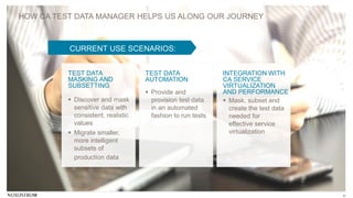 8
HOW CA TEST DATA MANAGER HELPS US ALONG OUR JOURNEY
CURRENT USE SCENARIOS:
TEST DATA
MASKING AND
SUBSETTING
TEST DATA
AUTOMATION
INTEGRATION WITH
CA SERVICE
VIRTUALIZATION
AND PERFORMANCE
 Discover and mask
sensitive data with
consistent, realistic
values
 Migrate smaller,
more intelligent
subsets of
production data
 Provide and
provision test data
in an automated
fashion to run tests
 Mask, subset and
create the test data
needed for
effective service
virtualization
 