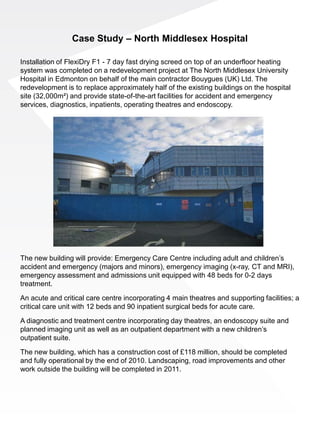 Case Study – North Middlesex Hospital

Installation of FlexiDry F1 - 7 day fast drying screed on top of an underfloor heating
system was completed on a redevelopment project at The North Middlesex University
Hospital in Edmonton on behalf of the main contractor Bouygues (UK) Ltd. The
redevelopment is to replace approximately half of the existing buildings on the hospital
site (32,000m²) and provide state-of-the-art facilities for accident and emergency
services, diagnostics, inpatients, operating theatres and endoscopy.




The new building will provide: Emergency Care Centre including adult and children’s
accident and emergency (majors and minors), emergency imaging (x-ray, CT and MRI),
emergency assessment and admissions unit equipped with 48 beds for 0-2 days
treatment.

An acute and critical care centre incorporating 4 main theatres and supporting facilities; a
critical care unit with 12 beds and 90 inpatient surgical beds for acute care.

A diagnostic and treatment centre incorporating day theatres, an endoscopy suite and
planned imaging unit as well as an outpatient department with a new children’s
outpatient suite.

The new building, which has a construction cost of £118 million, should be completed
and fully operational by the end of 2010. Landscaping, road improvements and other
work outside the building will be completed in 2011.
 