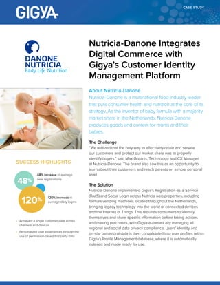 CASE STUDY
About Nutricia-Danone
Nutricia-Danone is a multinational food industry leader
that puts consumer health and nutrition at the core of its
strategy. As the inventor of baby formula with a majority
market share in the Netherlands, Nutricia-Danone
produces goods and content for moms and their
babies.
The Challenge
“We realized that the only way to effectively retain and service
our customers and protect our market share was to properly
identify buyers,” said Max Goijarts, Technology and CX Manager
at Nutricia-Danone. The brand also saw this as an opportunity to
learn about their customers and reach parents on a more personal
level.
The Solution
Nutricia-Danone implemented Gigya’s Registration-as-a-Service
(RaaS) and Social Login across Nutricia web properties, including
formula vending machines located throughout the Netherlands,
bringing legacy technology into the world of connected devices
and the Internet of Things. This requires consumers to identify
themselves and share specific information before taking actions
and making purchases, with Gigya automatically managing all
regional and social data privacy compliance. Users’ identity and
on-site behavioral data is then consolidated into user profiles within
Gigya’s Profile Management database, where it is automatically
indexed and made ready for use.
Nutricia-Danone Integrates
Digital Commerce with
Gigya’s Customer Identity
Management Platform
SUCCESS HIGHLIGHTS
• Achieved a single customer view across
channels and devices
• Personalized user experiences through the
use of permission-based first party data
48% increase in average
new registrations
120%
48%
120% increase in
average daily logins
 