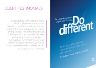 CLIENT TESTIMONIALS 
“I was delighted by the response to the LGDF but I was not at all surprised. 
Over the course of the launch events it was clear that there is a real appetite for change among councils. The interest they showed in the Digital Fund, and the ideas that were already being discussed at the launch events, proved to me that there is a huge amount of innovative thinking just waiting to be unleashed at councils all over the UK.” 
Ben Dowd, Business Director, Telefónica UK 