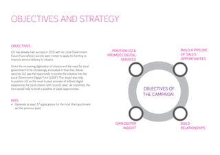 OBJECTIVES AND STRATEGY 
OBJECTIVES 
O2 has already had success in 2012 with its Local Government Future Fund where councils were invited to apply for funding to improve service delivery to citizens. 
Given the increasing digitisation of citizens and the need for local government to be increasingly innovative in how they deliver services, O2 saw the opportunity to evolve the initiative into the Local Government Digital Fund (LGDF). This would also help to position O2 as the most trusted provider of brilliant digital experiences for local citizens and councils alike. As important, the fund would help to build a pipeline of sales opportunities. 
KPIS: 
• 
Generate at least 37 applications for the fund (the benchmark set the previous year) 
POSITION O2 & 
PROMOTE DIGITAL 
SERVICES 
GAIN DEEPER 
INSIGHT 
BUILD A PIPELINE OF SALES OPPORTUNITIES 
BUILD 
RELATIONSHIPS 
OBJECTIVES OF 
THE CAMPAIGN  