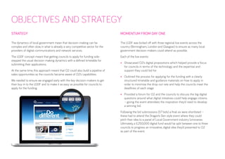 OBJECTIVES AND STRATEGY 
STRATEGY 
The dynamics of local government mean that decision-making can be complex and often slow, in what is already a very competitive sector for the providers of digital communications and network services. 
The LGDF concept meant that getting councils to apply for funding side- stepped the usual decision-making dynamics with a defined timetable for submitting their applications. 
At the same time, this approach meant that O2 could also build a pipeline of sales opportunities as the councils became aware of O2’s capabilities. 
We needed to ensure we engaged early with the key decision-makers to get their buy-in to the LGDF and to make it as easy as possible for councils to apply for the funding. 
MOMENTUM FROM DAY ONE 
The LGDF was kicked off with three regional live events across the country (Birmingham, London and Glasgow) to ensure as many local government decision-makers could attend as possible. 
Each of the live events: 
• 
Showcased O2’s digital propositions which helped provide a focus for councils in terms of the technology and the expertise and support they could bid for 
• 
Outlined the process for applying for the funding with a clearly structured timetable and guidance materials on how to apply in order to minimise the drop-out rate and help the councils meet the deadlines of each stage 
• 
Provided a forum for O2 and the councils to discuss the big digital questions around what digital initiatives could help engage citizens – giving the event attendees the inspiration they’d need to develop a winning bid. 
Following the bid submissions (57 bids) a final six were shortlisted – these had to attend the Dragon’s Den style event where they could pitch their idea to a panel of Local Government industry luminaries. Ultimately, a £250,000 digital fund would be split between one to three councils to progress an innovative, digital idea they’d presented to O2 as part of the event.  