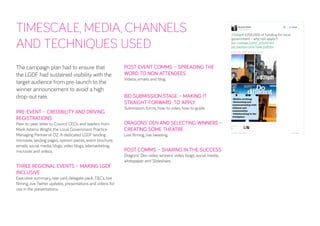 TIMESCALE, MEDIA, CHANNELS AND TECHNIQUES USED 
The campaign plan had to ensure that the LGDF had sustained visibility with the target audience from pre-launch to the winner announcement to avoid a high drop-out rate. 
PRE-EVENT – CREDIBILITY AND DRIVING REGISTRATIONS 
Peer-to-peer letter to Council CEOs and leaders from Mark Adams Wright, the Local Government Practice Managing Partner at O2. A dedicated LGDF landing microsite, landing pages, opinion pieces, event brochure, emails, social media, blogs, video blogs, telemarketing, microsite and videos. 
THREE REGIONAL EVENTS – MAKING LGDF INCLUSIVE 
Executive summary, rate card, delegate pack, T&Cs, live filming, live Twitter updates, presentations and videos for use in the presentations. 
POST-EVENT COMMS – SPREADING THE WORD TO NON-ATTENDEES 
Videos, emails and blog. 
BID SUBMISSION STAGE – MAKING IT STRAIGHT-FORWARD TO APPLY 
Submission forms, how-to video, how-to guide. 
DRAGONS’ DEN AND SELECTING WINNERS – CREATING SOME THEATRE 
Live filming, live tweeting. 
POST COMMS – SHARING IN THE SUCCESS 
Dragons’ Den video, winners’ video, blogs, social media, whitepaper and Slideshare.  