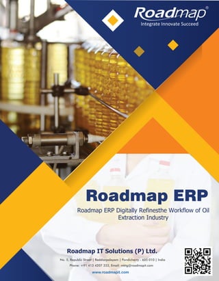 Roadmap ERP Digitally Refinesthe Workflow of Oil
Extraction Industry
Roadmap IT Solutions (P) Ltd.
No. 5, Republic Street | Reddiarpalayam | Pondicherry - 605 010 | India
Phone: +91 413 4207 333, Email: mktg@roadmapit.com
www.roadmapit.com
Roadmap ERP
Integrate Innovate Succeed
R
 