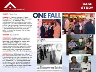 1
CASE STUDY
CASE
STUDY
CLIENT: Paladin Films
CONCEPT: The world premiere of Paladin
Films’s One Fall was held at Chagrin Cinemas on
August 10, 2011. In attendance were
writer/producer/director/star Marcus Dean Fuller,
co-producers Julie Fuller and Richard K. Smucker
(CEO of The J.M. Smucker Company) and co-star
Seamus Mulcahy. The attendees were treated to
a special introduction by Smucker and Fuller
before the film and an exclusive after-party at a
nearby restaurant.
MARKET: Cleveland, OH
STRATEGY: Allied planned and executed the
premiere event and a publicity tour with Marcus
Dean Fuller. Fuller appeared on four live radio
shows, WKYC-TV’s (NBC) noon variety
program‘Good Company’, WOIO-TV’s (CBS)
evening news entertainment segment ‘The Buzz’,
and spoke with journalists for multiple print and
online media outlets including the Akron Beacon
Journal (daily) and The Plain Dealer (major daily).
RESULTS: Over 500 fans attended and many
local and regional media outlets covered the event.
A photographer for The Plain Dealer attended and
Chris Van Vliet, the entertainment reporter from
CBS affiliate WOIO-TV, did a live interview with
the filmmakers on the red carpet. There was an
informal meet & greet after the film ended and
VIPs were treated to an exclusive after-party with
the filmmakers at a nearby restaurant.
 