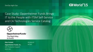 Case Study: Oppenheimer Funds Brings
IT to the People with ITSM Self-Service
and CA Technologies Service Catalog
Ellen Puckett
Oppenheimer Funds, Inc.
AVP, Production Support
DO5T19S
#CAWorld
#ITSM
DevOps Agile Ops
 