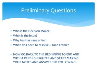  Who is the Decision Maker?
 What is the issue?
 Why has the issue arisen
 When do I have to resolve – Time Frame?
 NOW GO BACK TO THE BEGINNING TO END AND
WITH A PEN/HIGHLIGHTER AND START MAKING
YOUR NOTES AND ANSWER THE FOLLOWING:
Preliminary Questions
 