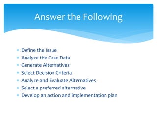  Define the Issue
 Analyze the Case Data
 Generate Alternatives
 Select Decision Criteria
 Analyze and Evaluate Alternatives
 Select a preferred alternative
 Develop an action and implementation plan
Answer the Following
 
