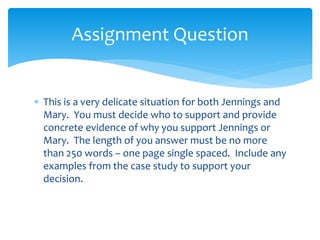  This is a very delicate situation for both Jennings and
Mary. You must decide who to support and provide
concrete evidence of why you support Jennings or
Mary. The length of you answer must be no more
than 250 words – one page single spaced. Include any
examples from the case study to support your
decision.
Assignment Question
 