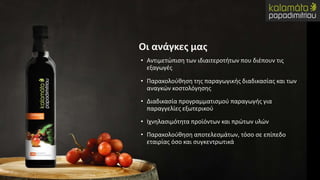 • Αντιμετώπιση των ιδιαιτεροτήτων που διέπουν τις
εξαγωγές
• Παρακολούθηση της παραγωγικής διαδικασίας και των
αναγκών κοστολόγησης
• Διαδικασία προγραμματισμού παραγωγής για
παραγγελίες εξωτερικού
• Ιχνηλασιμότητα προϊόντων και πρώτων υλών
• Παρακολούθηση αποτελεσμάτων, τόσο σε επίπεδο
εταιρίας όσο και συγκεντρωτικά
Οι ανάγκες μας
 