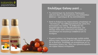 • Το υποσύστημα της Διοίκησης Παραγωγής
κάλυπτε όλες τις ιδιαιτερότητες των πολλαπλών
φάσεων – ημιετοίμων & της κοστολόγησης
• Κατά τη διάρκεια της παρουσίασης μπορέσαμε να
“ταυτίσουμε” την καθημερινότητά μας μέσα στις
λειτουργίες του Galaxy. Οι άνθρωποι της
SingularLogic & ο κος Θεοδωρόπουλος, μας
έδειξαν πόσο πολύ πιστεύουν στο Galaxy, με
αποτέλεσμα να νοιώσουμε ασφάλεια για τη
συνέχεια.
• Είμαστε πελάτες της SingularLogic πολλά πολλά
χρόνια τώρα, ξεκινώντας από το Defacto και μετά
με το Business. Επιλέξαμε να συνεχίσουμε με τις
καινούριες λύσεις της, διότι την εμπιστευόμαστε
και είχαμε άψογη συνεργασία
Επιλέξαμε Galaxy γιατί …
 