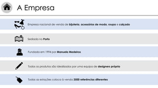 Fundada em 1994 por Manuela Medeiros
Todos os produtos são idealizados por uma equipa de designers própria
Empresa nacional de venda de bijuteria, acessórios de moda, roupa e calçado
Sediada no Porto
Todas as estações coloca à venda 3500 referências diferentes
A Empresa
 