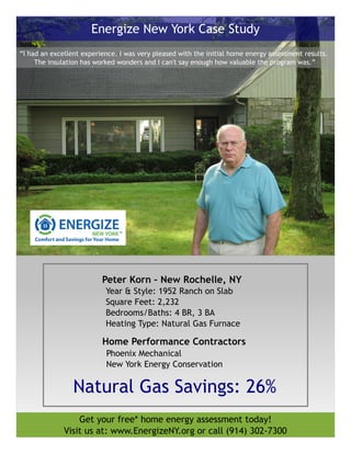 Peter Korn – New Rochelle, NY
Year & Style: 1952 Ranch on Slab
Square Feet: 2,232
Bedrooms/Baths: 4 BR, 3 BA
Heating Type: Natural Gas Furnace
Get your free* home energy assessment today!
Visit us at: www.EnergizeNY.org or call (914) 302-7300
Energize New York Case Study
“I had an excellent experience. I was very pleased with the initial home energy assessment results.
The insulation has worked wonders and I can't say enough how valuable the program was.”
Phoenix Mechanical
New York Energy Conservation
Natural Gas Savings: 26%
Home Performance Contractors
 