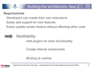Building the architecture, phase 2
Requirements
 Developers can create their own extensions
 Easily add support for new features
 Easily update certain feature without affecting other code


          Modifiability
                         Add plugins for extra functionality

                         Create internal components

                         Binding at runtime

      Department of Information Technology – Internet Based Communication Networks and Services (IBCN)   12
 