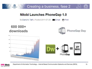 Building the architecture, phase 2
             HTML                                             CSS                             Your app

                                      JavaScript



Android PG            iOS PG                         WP PG                         BB PG                  PG
                                                                                                         Java
                                                                                                        Script

Android PG            iOS PG                        WP PG                          BB PG               PG
                                                                                                    Native


                                                                                                           OS

     Department of Information Technology – Internet Based Communication Networks and Services (IBCN)        15
 