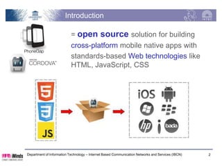 Introduction

                           = open source solution for building
                           cross-platform mobile native apps with
                           standards-based Web technologies like
                           HTML, JavaScript, CSS




Department of Information Technology – Internet Based Communication Networks and Services (IBCN)   2
 