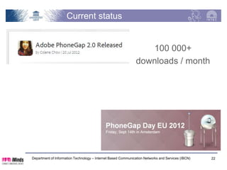 Building the architecture, phase 3
              HTML                                             CSS                             Your app

                                       JavaScript


                                                                                                       PG
                                                                                                      Java
Android               iOS PG                    WP PG                       BB PG                    Script
PG


Android PG             iOS PG                        WP PG                          BB PG               PG
                                                                                                     Native

                                                                                                         OS

      Department of Information Technology – Internet Based Communication Networks and Services (IBCN)    22
 