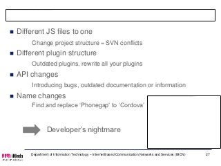 Refactors
   Different JS files to one
         Change project structure = SVN conflicts
   Different plugin structure
         Outdated plugins, rewrite all your plugins
   API changes
         Introducing bugs, outdated documentation or information
   Name changes
         Find and replace ‘Phonegap’ to ‘Cordova’



                 Developer’s nightmare


        Department of Information Technology – Internet Based Communication Networks and Services (IBCN)   27
 