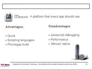 No silver bullet

                              ≠ platform that every app should use


Advantages:                                               Disadvantages:


 Quick                                                    Javascript debugging
 Scripting languages                                      Performance

 Phonegap build                                           ‘Almost’ native




     Department of Information Technology – Internet Based Communication Networks and Services (IBCN)   29
 