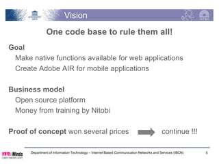Vision
               One code base to rule them all!
Goal
 Make native functions available for web applications
 Create Adobe AIR for mobile applications

Business model
 Open source platform
 Money from training by Nitobi

Proof of concept won several prices                                                     continue !!!

      Department of Information Technology – Internet Based Communication Networks and Services (IBCN)   5
 