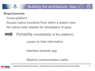 Building the architecture, phase 1
Requirements
 Cross-platform
 Access native functions from within a webkit view
 No native code needed for developers of apps

          Portability (modifiability of the platform)
                         Layers to hide information

                         Interface towards app

                         Restrict communication paths
      Department of Information Technology – Internet Based Communication Networks and Services (IBCN)   7
 