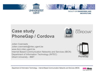 Case study
PhoneGap / Cordova
Jolien Coenraets
Jolien.coenraets@intec.ugent.be
www.ibcn.intec.ugent.be
Internet Based Communication Networks and Services (IBCN)
Department of Information Technology (INTEC)
Ghent University - IBBT



Department of Information Technology – Internet Based Communication Networks and Services (IBCN)
 
