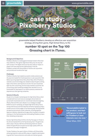 case study:
Pixelberry Studios
www.growmobile.com
growmobile helped Pixelberry develop an effective user acquisition
strategy, driving their game, High School Story, to the
Background & Objectives
Pixelberry Studios is a leading game developer based in Mountain
View,California.Their game,High School Story,has not only met
with success in the digital world,but has also made an impact on
players who have experienced cyberbullying in real life.
Pixelberry worked with Growmobile to improve user acquisition,
and promote and monetize their app.
Challenges
Pixelberry Studios had created successful mobile products over
the years but lacked first-hand experience in user acquisition (UA).
Before launching High School Story,Oliver Miao,CEO of Pixelberry,
realized a sound UA strategy was needed to keep the game ranking
high on the charts.Learning how to do UA on his own would have
been too time-consuming,and the studio wanted to avoid the risk
of launching a bad marketing strategy.Oliver decided to turn to
Growmobile for help based on our team’s previous,extensive UA
experience at other gaming companies.
Solution & Results
As part of our broader marketing plan for High School Story,which
included both burst and revenue campaigns,Growmobile ran
across both incentivized and non-incentivized networks targeting
iPhone,iPad and iPod users.Based on our strategy to budget
$100k for launch marketing,we helped High School Story have a
strong initial launch and then kept the momentum going by using a
smaller amount of the budget on the following days.We distributed
ad spend across almost a dozen networks,including Applifier,
AppLovin,Iddiction,NativeX and Vungle,which resulted in the game
moving up in the Top Grossing chart and enabling Pixelberry to earn
their marketing money back.
Overall,High School Story hit #5 on the Top Free apps on iTunes in
the US and reached #10 on the Top Grossing chart.The game was
able to stay in the top 100 Free and Grossing charts for several
weeks through efficient ad spend across high-quality traffic and
exceptional campaign management.
To date,Pixelberry has spent millions of dollars with Growmobile,
achieving long-term value and ROI using our insightful optimization
to guide their revenue decisions and scale and maintain growth.
number 10 spot on the Top 100
Grossing chart in iTunes.
“Growmobile’s belief in
our product, and their
willingness to look out
for Pixelberry’s best
interests won me over.”
Oliver Miao, CEO
$1.25
paid eCPI
5K -
15K+
sustained
daily installs#10
Top Grossing
 