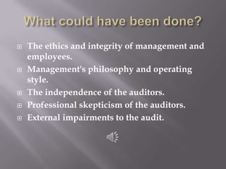 What could have been done?The ethics and integrity of management and employees.Management's philosophy and operating style.The independence of the auditors.Professional skepticism of the auditors.External impairments to the audit.