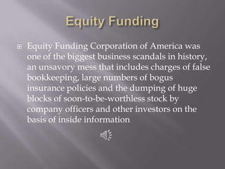 Equity FundingEquity Funding Corporation of America was one of the biggest business scandals in history, an unsavory mess that includes charges of false bookkeeping, large numbers of bogus insurance policies and the dumping of huge blocks of soon-to-be-worthless stock by company officers and other investors on the basis of inside information