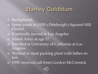 Stanley GoldblumBackground:Spent youth in 1930’s Pittsburgh’s Squirrel Hill DistrictEventually moved to Los AngelesJoined Army at age 17Enrolled at University of California at Los AngelesWorked in meat packing plant with father-in-law1958: received call from Gordon McCormick