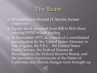 The ScamWhistleblower Ronald H. Secrist, former employeeEquity Stock dropped from $28 to $14/share causing NYSE to halt tradingIn November 1973, as a result of a coordinated investigation by the United States Attorney in Los Angeles, the S.E.C., the United States Postal Service, the Federal Bureau of Investigation, the Federal Reserve Board, and the insurance departments of the States of California and Illinois charges were brought up