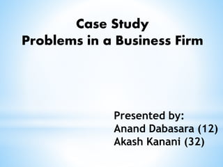 Case Study
Problems in a Business Firm
Presented by:
Anand Dabasara (12)
Akash Kanani (32)
 
