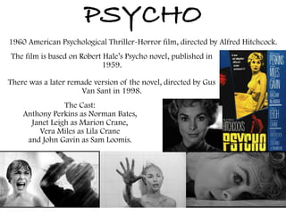 PSYCHO
1960 American Psychological Thriller-Horror film, directed by Alfred Hitchcock.
The film is based on Robert Hale’s Psycho novel, published in
1959.
There was a later remade version of the novel, directed by Gus
Van Sant in 1998.
The Cast:
Anthony Perkins as Norman Bates,
Janet Leigh as Marion Crane,
Vera Miles as Lila Crane
and John Gavin as Sam Loomis.
 