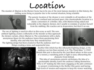 Location
Another film which has this silhouetted lighting design, so the
audience see less than normal, is in ‘The Third Man.’ A 1949
British film noir is directed by Sir Carol Reed where in this scene
of a tunnel, a vanishing point of light is used, silhouetting the
character from behind.
This idea of anonymous, generic archetypes, the idea of a
questionable identity, leaves the audience asking themselves;
‘Who is it?’ making the film more engaging as the plot continues
to unravel. Conforming to the thriller film genre and having
high levels of tension and suspense to keep the viewer watching.
The use of lighting is used for effect in this scene as well. The non-
ambient lighting creates a silhouette of the murder as they approach
the shower curtain, where Marion is. The connotations with a dark,
anonymous figure for the audience leaves them questioning their
identity, who and why have they murdered her.
The lighting design has been created so that the audience don’t see
things creating a tense and suspenseful tone.
The generic location of the shower is very relatable to all members of the
audience. The confined and enclosed space, this claustrophobic location is a
classic convention of a thriller. Also, with Marion being naked and
vulnerable in the slippery shower, she’s unable to retaliate of protect herself
from the stabbing. She reaches out in desperation, but there’s no use.
The murder of Marion in the Shower Scene has to be one of the most famous murders in film history, the
chilling scene being so popular due to the normal situation, being relatable
 