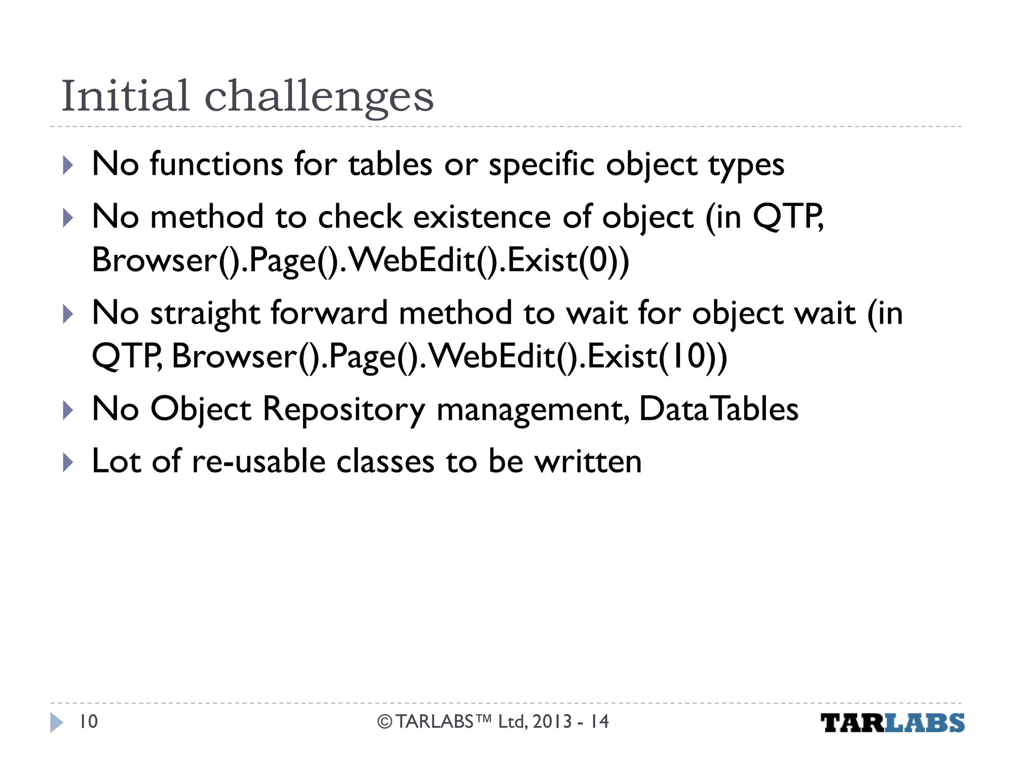 Initial challenges 
No functions for tables or specific object types 
No method to check existence of object (in QTP, Browser().Page().WebEdit().Exist(0)) 
No straight forward method to wait for object wait (in QTP, Browser().Page().WebEdit().Exist(10)) 
No Object Repository management, DataTables 
Lot of re-usable classes to be written 
© TARLABS™ Ltd, 2013 - 14 
10  